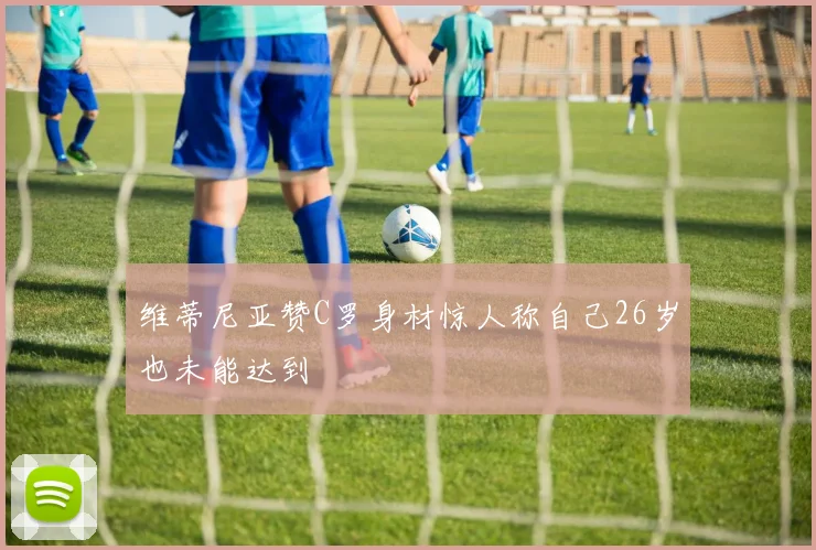 维蒂尼亚赞C罗身材惊人称自己26岁也未能达到