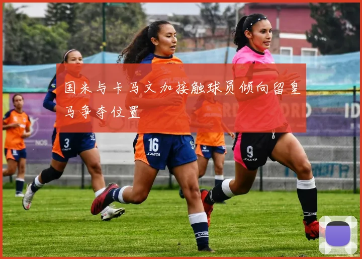 国米与卡马文加接触球员倾向留皇马争夺位置