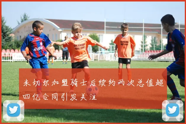 米切尔加盟骑士后续约两次总值超四亿合同引发关注