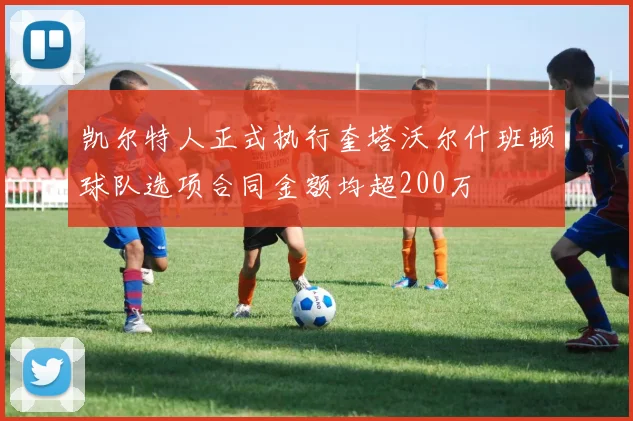 凯尔特人正式执行奎塔沃尔什班顿球队选项合同金额均超200万