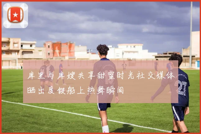 库里与库嫂共享甜蜜时光社交媒体晒出度假船上热舞瞬间