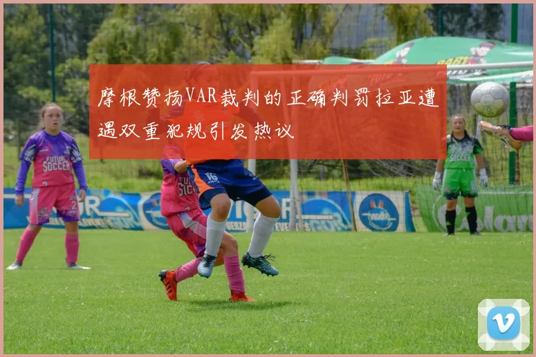 摩根赞扬VAR裁判的正确判罚拉亚遭遇双重犯规引发热议