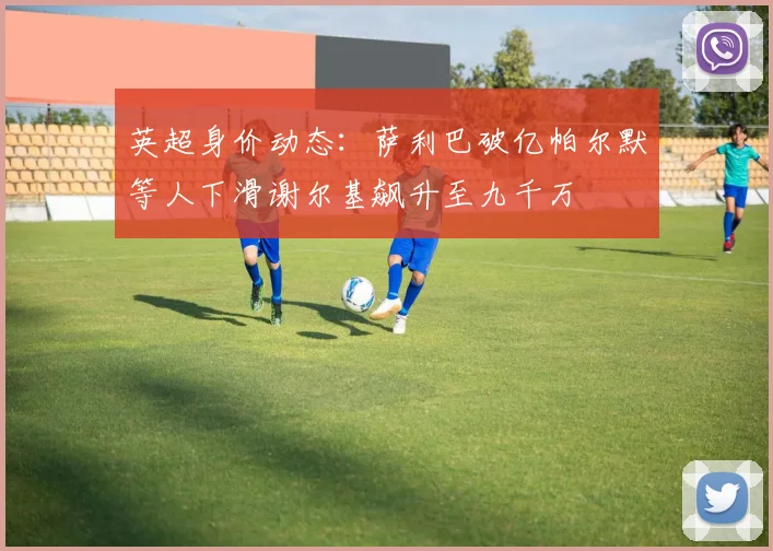 英超身价动态：萨利巴破亿帕尔默等人下滑谢尔基飙升至九千万