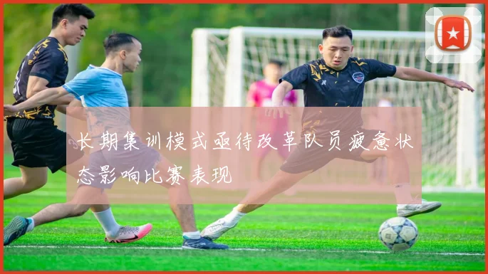长期集训模式亟待改革队员疲惫状态影响比赛表现