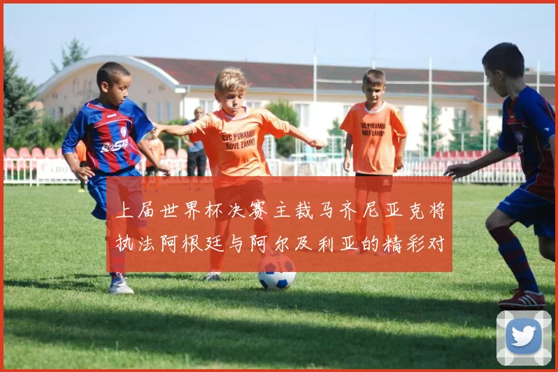 上届世界杯决赛主裁马齐尼亚克将执法阿根廷与阿尔及利亚的精彩对决
