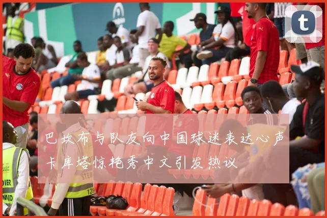 巴坎布与队友向中国球迷表达心声卡库塔惊艳秀中文引发热议