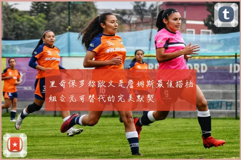 里奇保罗称欧文是詹姆斯最佳搭档组合无可替代的完美默契