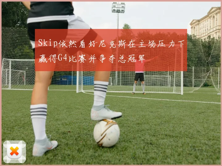 Skip依然看好尼克斯在主场压力下赢得G4比赛并争夺总冠军