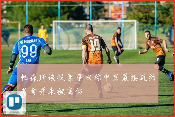 帕森斯谈投票争议称申京最接近约基奇并未被高估