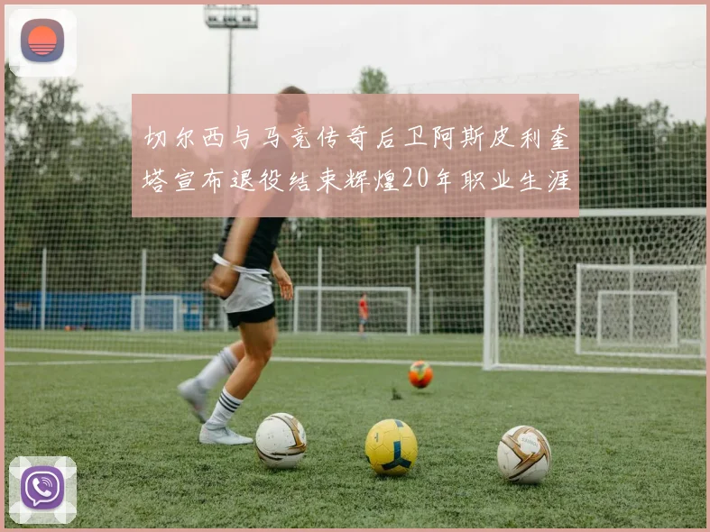切尔西与马竞传奇后卫阿斯皮利奎塔宣布退役结束辉煌20年职业生涯