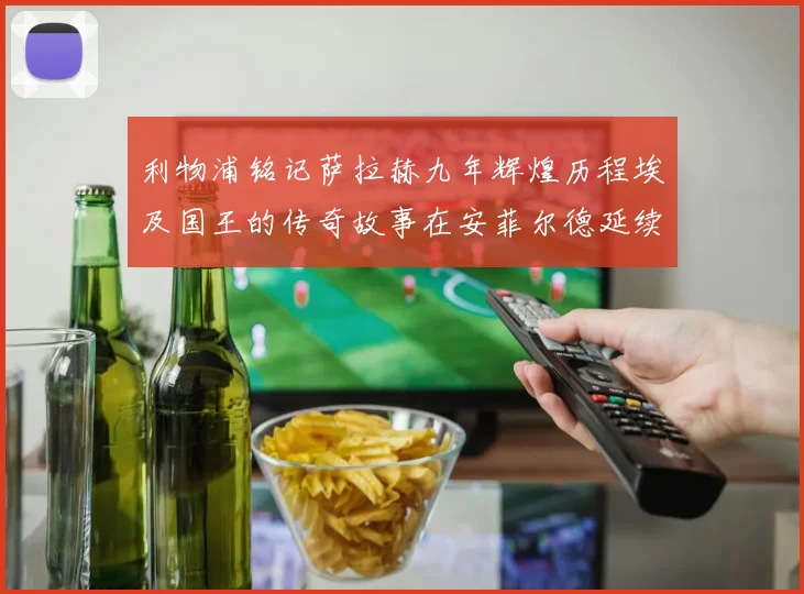 利物浦铭记萨拉赫九年辉煌历程埃及国王的传奇故事在安菲尔德延续