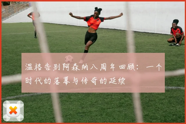 温格告别阿森纳八周年回顾：一个时代的落幕与传奇的延续