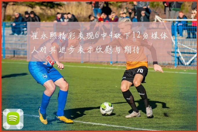 崔永熙精彩表现6中4砍下12分媒体人对其进步表示欣慰与期待